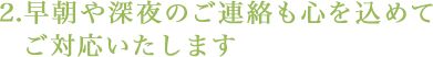 2.早朝や深夜のご連絡も心を込めてご対応いたします