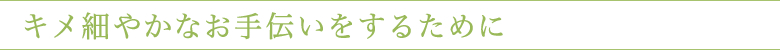 キメ細やかなお手伝いをするために