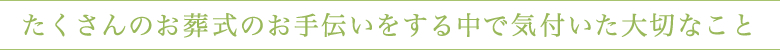 たくさんのお葬式のお手伝いをする中で気付いた大切なこと